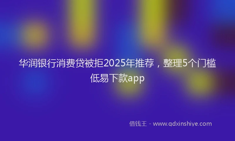 华润银行消费贷被拒2025年推荐，整理5个门槛低易下款app