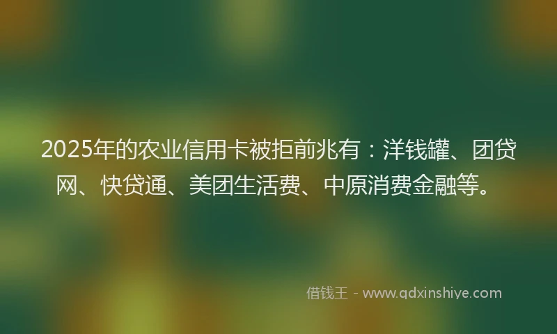 2025年的农业信用卡被拒前兆有：洋钱罐、团贷网、快贷通、美团生活费、中原消费金融等。