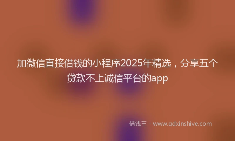 加微信直接借钱的小程序2025年精选，分享五个贷款不上诚信平台的app