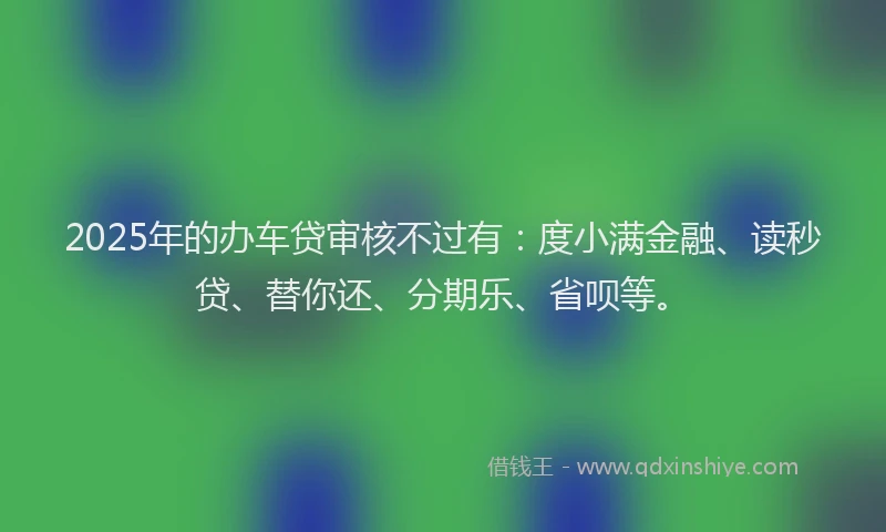 2025年的办车贷审核不过有：度小满金融、读秒贷、替你还、分期乐、省呗等。