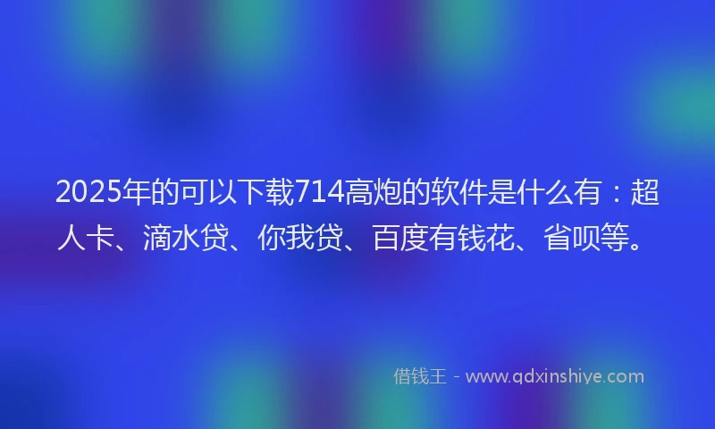2025年的可以下载714高炮的软件是什么有：超人卡、滴水贷、你我贷、百度有钱花、省呗等。
