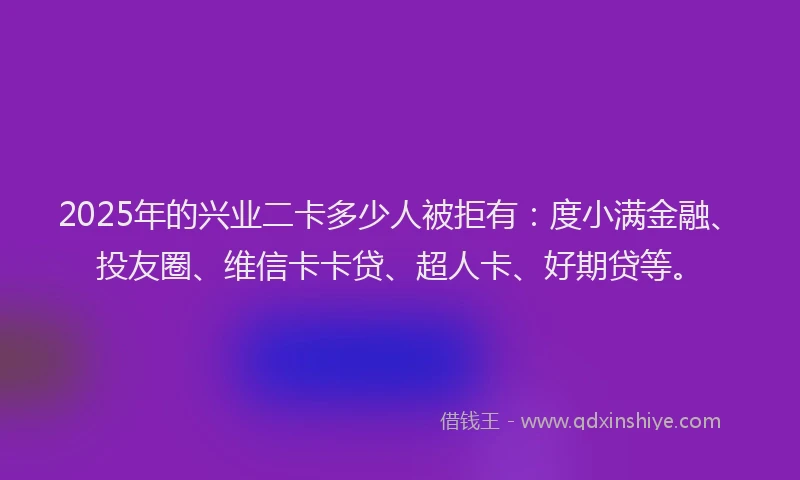 2025年的兴业二卡多少人被拒有：度小满金融、投友圈、维信卡卡贷、超人卡、好期贷等。