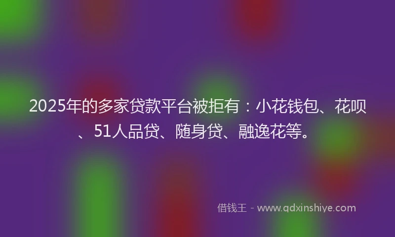 2025年的多家贷款平台被拒有：小花钱包、花呗、51人品贷、随身贷、融逸花等。