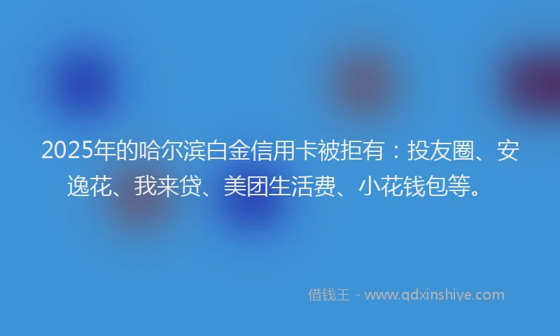 2025年的哈尔滨白金信用卡被拒有：投友圈、安逸花、我来贷、美团生活费、小花钱包等。