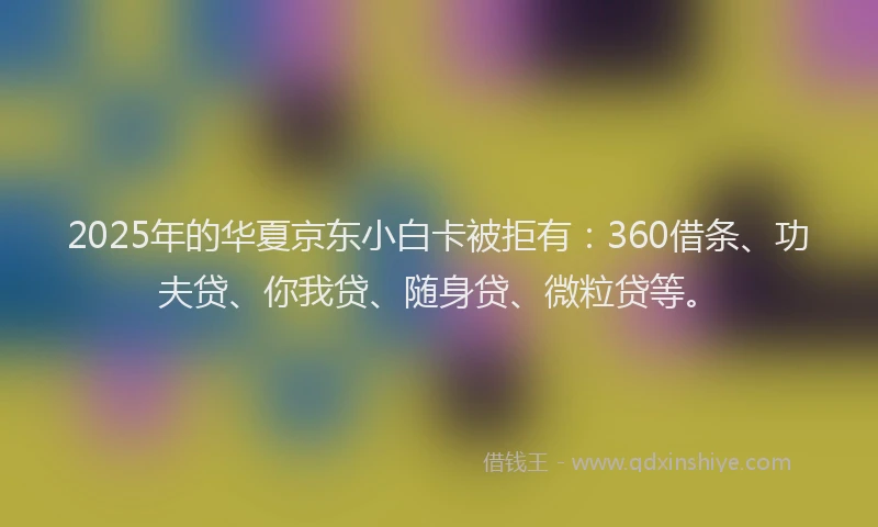 2025年的华夏京东小白卡被拒有：360借条、功夫贷、你我贷、随身贷、微粒贷等。