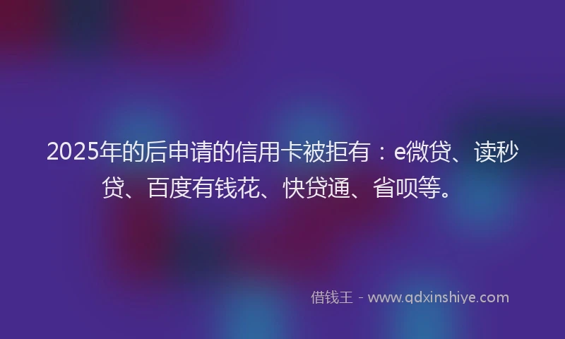 2025年的后申请的信用卡被拒有：e微贷、读秒贷、百度有钱花、快贷通、省呗等。