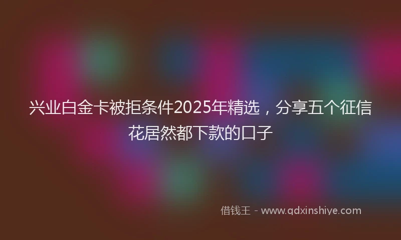 兴业白金卡被拒条件2025年精选，分享五个征信花居然都下款的口子