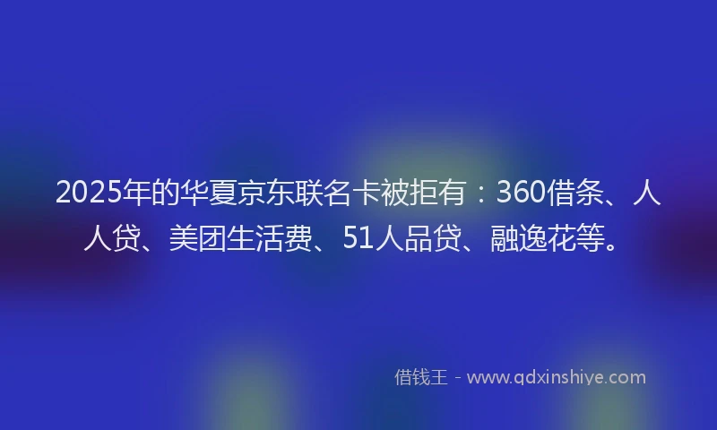 2025年的华夏京东联名卡被拒有：360借条、人人贷、美团生活费、51人品贷、融逸花等。