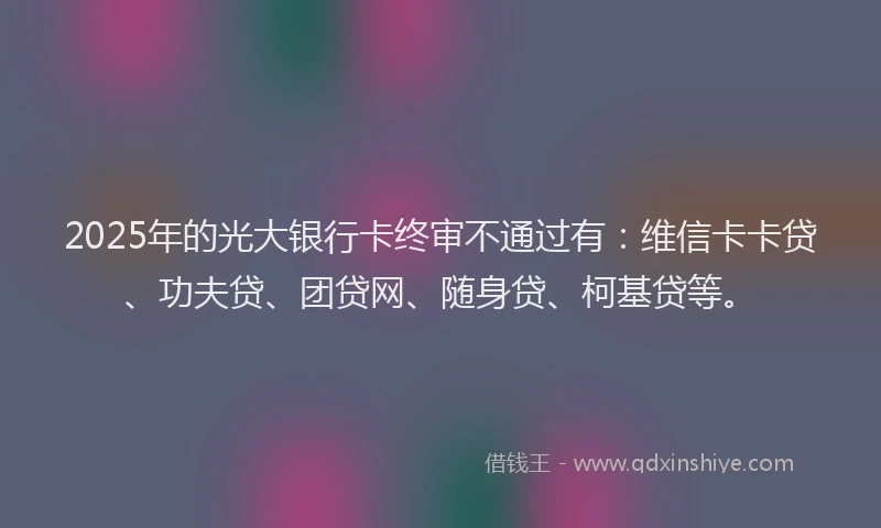 2025年的光大银行卡终审不通过有：维信卡卡贷、功夫贷、团贷网、随身贷、柯基贷等。