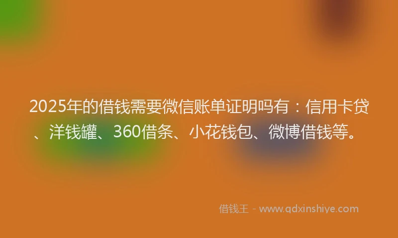 2025年的借钱需要微信账单证明吗有：信用卡贷、洋钱罐、360借条、小花钱包、微博借钱等。