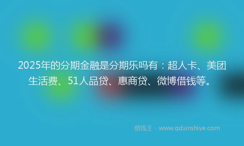 2025年的分期金融是分期乐吗有：超人卡、美团生活费、51人品贷、惠商贷、微博借钱等。