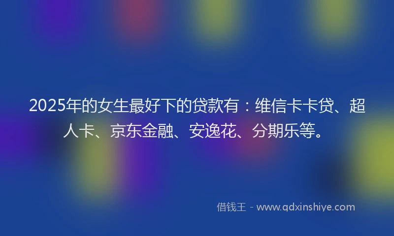 2025年的女生最好下的贷款有：维信卡卡贷、超人卡、京东金融、安逸花、分期乐等。