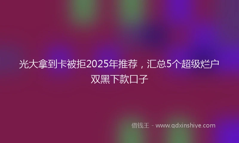 光大拿到卡被拒2025年推荐，汇总5个超级烂户双黑下款口子