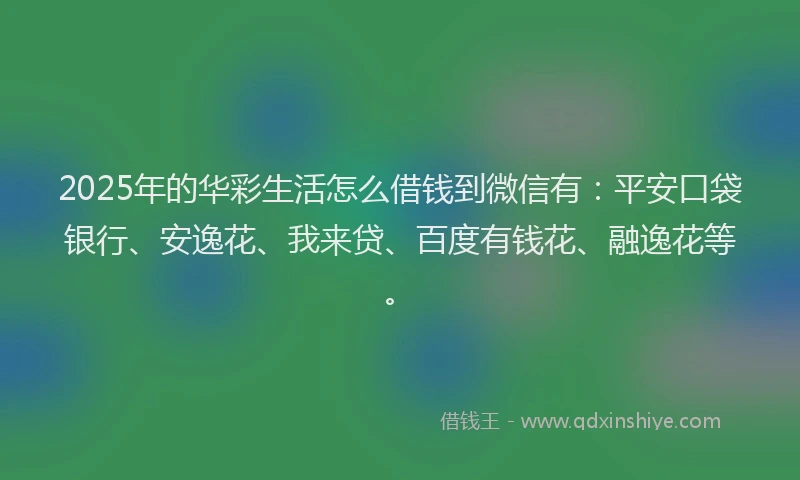 2025年的华彩生活怎么借钱到微信有：平安口袋银行、安逸花、我来贷、百度有钱花、融逸花等。