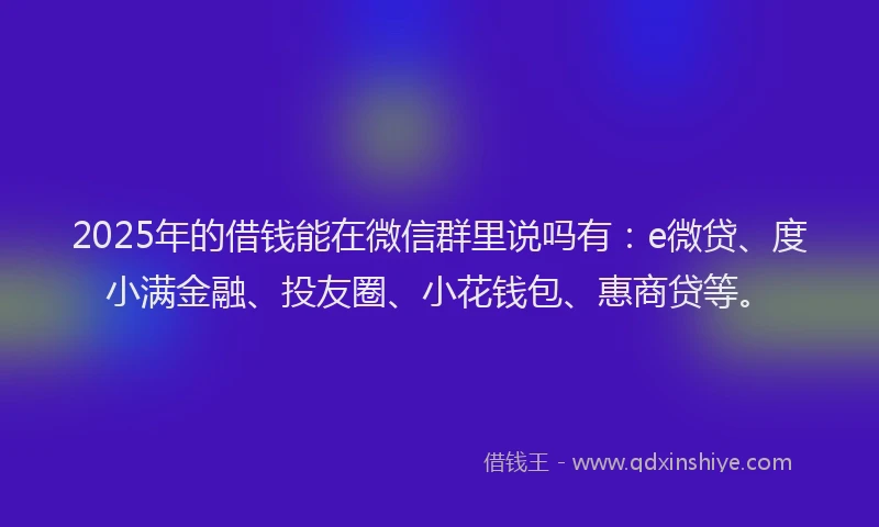 2025年的借钱能在微信群里说吗有：e微贷、度小满金融、投友圈、小花钱包、惠商贷等。