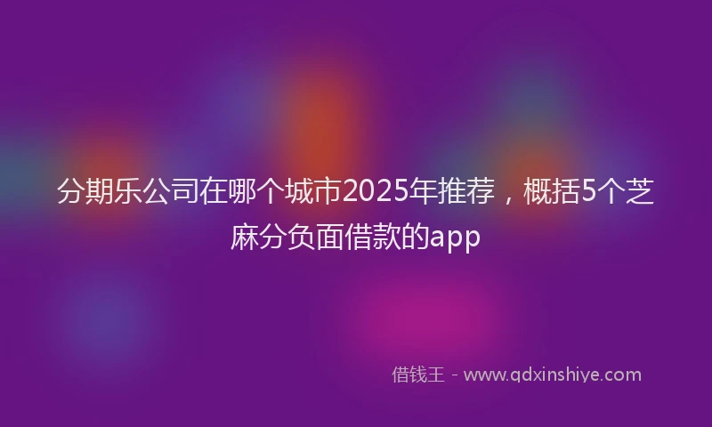 分期乐公司在哪个城市2025年推荐，概括5个芝麻分负面借款的app