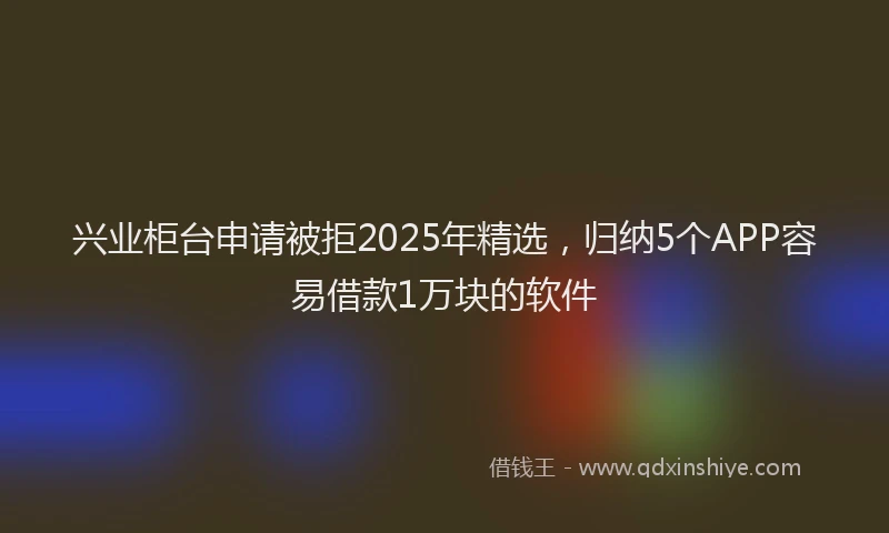 兴业柜台申请被拒2025年精选，归纳5个APP容易借款1万块的软件