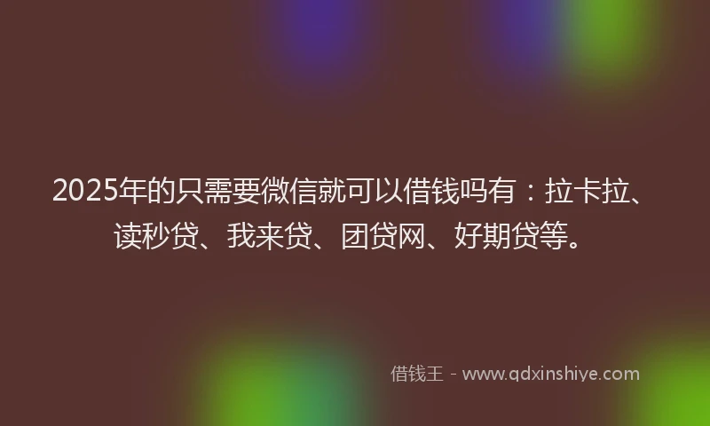 2025年的只需要微信就可以借钱吗有：拉卡拉、读秒贷、我来贷、团贷网、好期贷等。