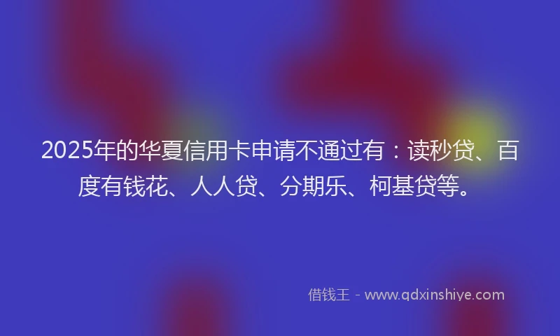 2025年的华夏信用卡申请不通过有：读秒贷、百度有钱花、人人贷、分期乐、柯基贷等。