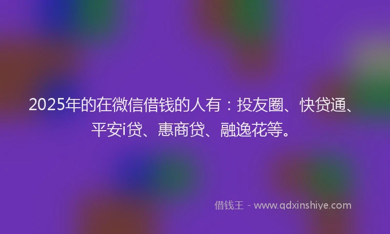 2025年的在微信借钱的人有：投友圈、快贷通、平安i贷、惠商贷、融逸花等。
