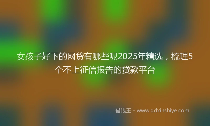 女孩子好下的网贷有哪些呢2025年精选，梳理5个不上征信报告的贷款平台