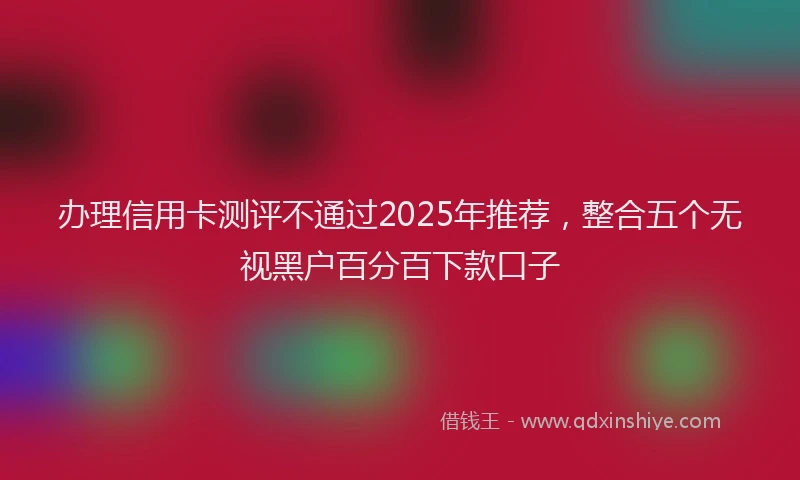 办理信用卡测评不通过2025年推荐，整合五个无视黑户百分百下款口子