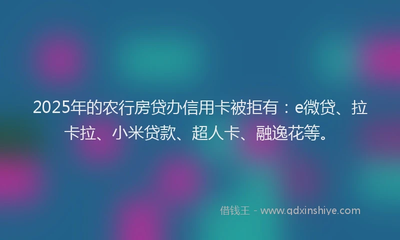 2025年的农行房贷办信用卡被拒有：e微贷、拉卡拉、小米贷款、超人卡、融逸花等。
