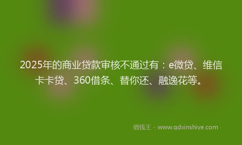 2025年的商业贷款审核不通过有：e微贷、维信卡卡贷、360借条、替你还、融逸花等。