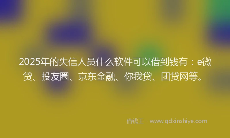 2025年的失信人员什么软件可以借到钱有：e微贷、投友圈、京东金融、你我贷、团贷网等。