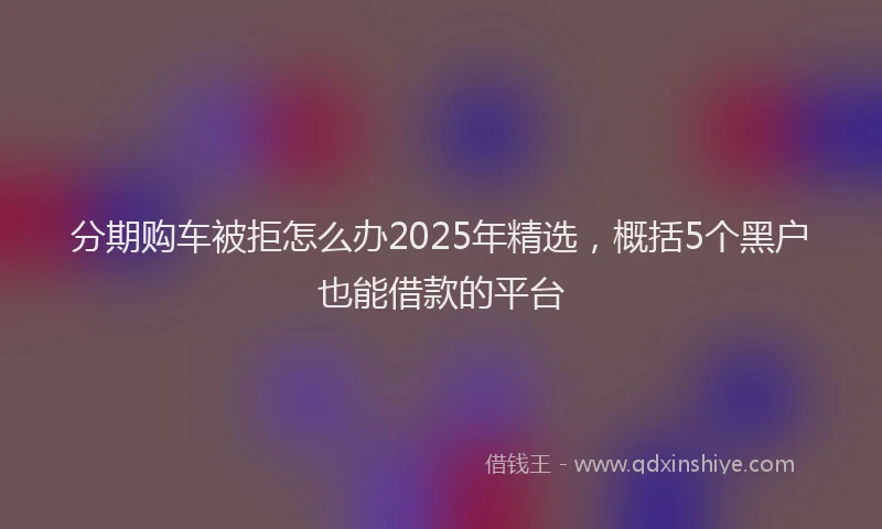 分期购车被拒怎么办2025年精选，概括5个黑户也能借款的平台