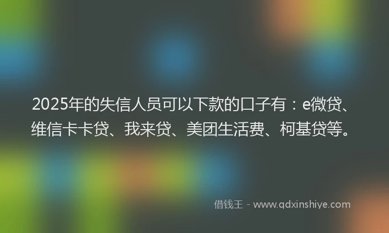 2025年的失信人员可以下款的口子有：e微贷、维信卡卡贷、我来贷、美团生活费、柯基贷等。