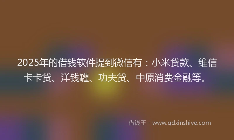 2025年的借钱软件提到微信有：小米贷款、维信卡卡贷、洋钱罐、功夫贷、中原消费金融等。