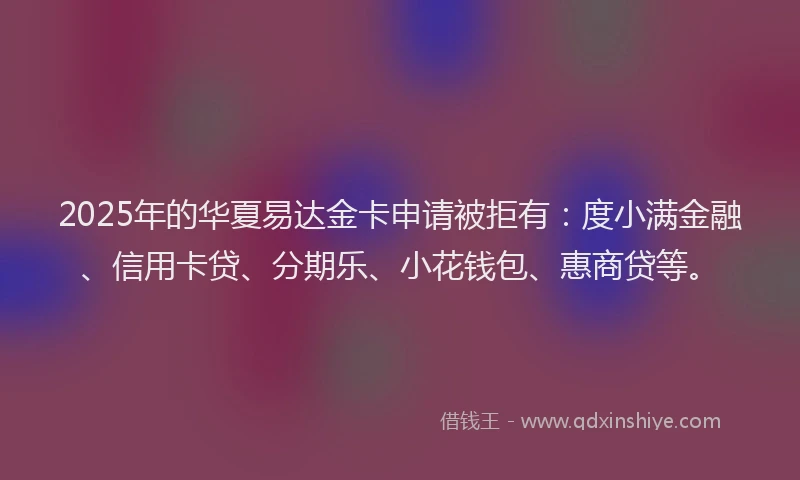 2025年的华夏易达金卡申请被拒有：度小满金融、信用卡贷、分期乐、小花钱包、惠商贷等。