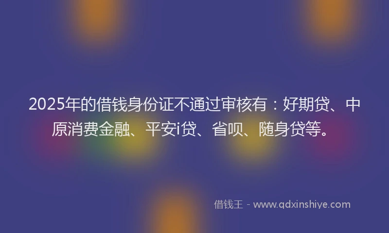 2025年的借钱身份证不通过审核有：好期贷、中原消费金融、平安i贷、省呗、随身贷等。