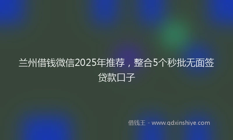 兰州借钱微信2025年推荐，整合5个秒批无面签贷款口子