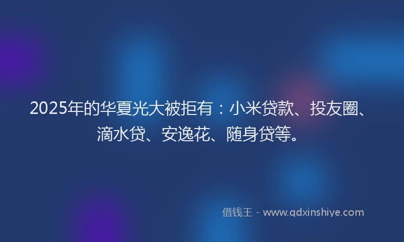 2025年的华夏光大被拒有：小米贷款、投友圈、滴水贷、安逸花、随身贷等。