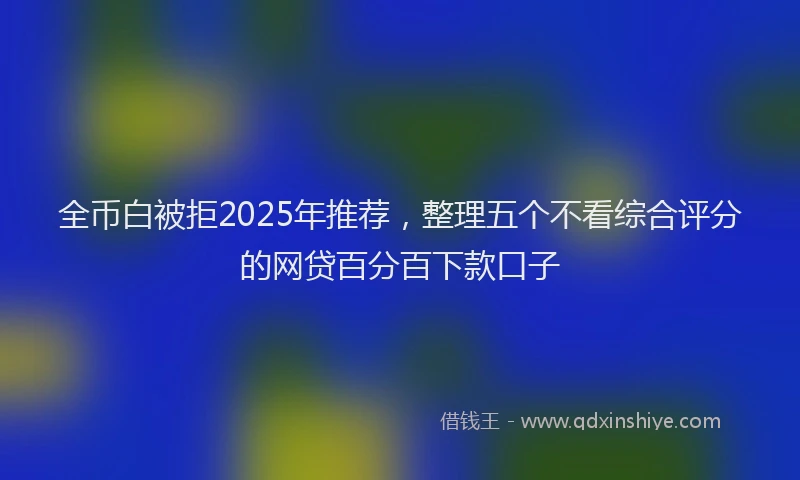 全币白被拒2025年推荐，整理五个不看综合评分的网贷百分百下款口子