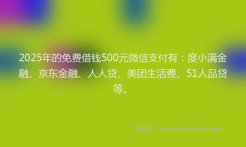 2025年的免费借钱500元微信支付有：度小满金融、京东金融、人人贷、美团生活费、51人品贷等。