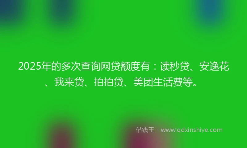 2025年的多次查询网贷额度有：读秒贷、安逸花、我来贷、拍拍贷、美团生活费等。