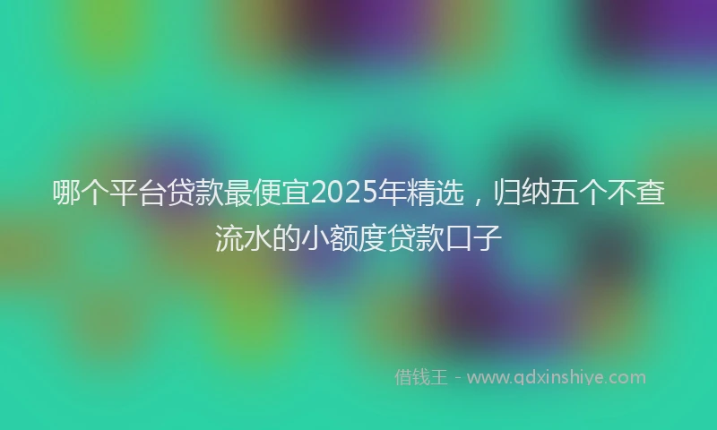 哪个平台贷款最便宜2025年精选，归纳五个不查流水的小额度贷款口子