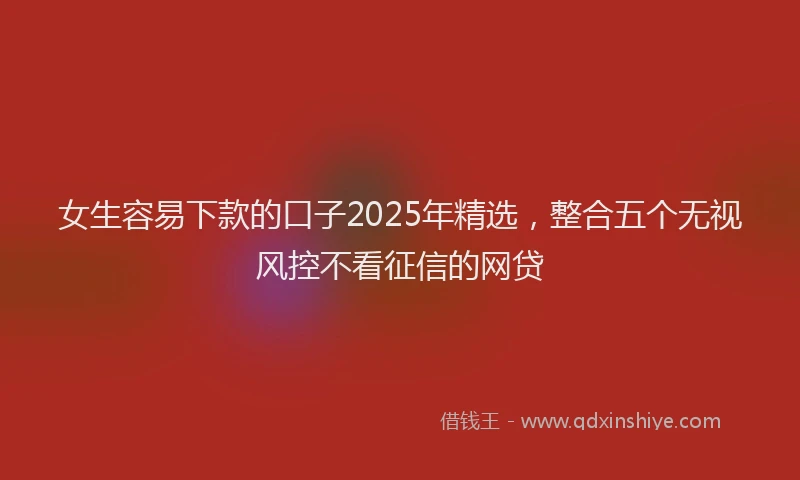 女生容易下款的口子2025年精选，整合五个无视风控不看征信的网贷