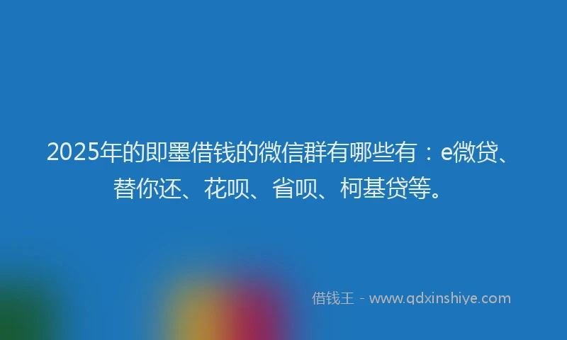 2025年的即墨借钱的微信群有哪些有：e微贷、替你还、花呗、省呗、柯基贷等。