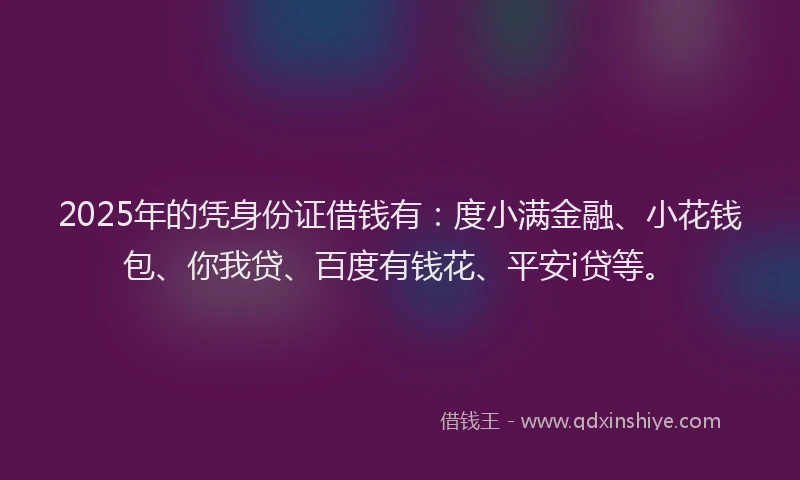 2025年的凭身份证借钱有：度小满金融、小花钱包、你我贷、百度有钱花、平安i贷等。