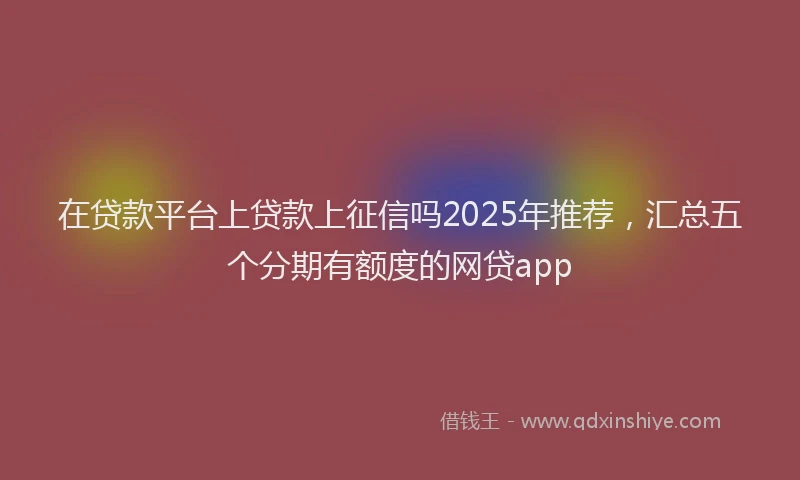 在贷款平台上贷款上征信吗2025年推荐，汇总五个分期有额度的网贷app