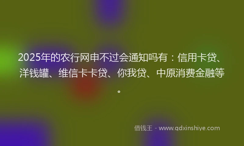 2025年的农行网申不过会通知吗有：信用卡贷、洋钱罐、维信卡卡贷、你我贷、中原消费金融等。