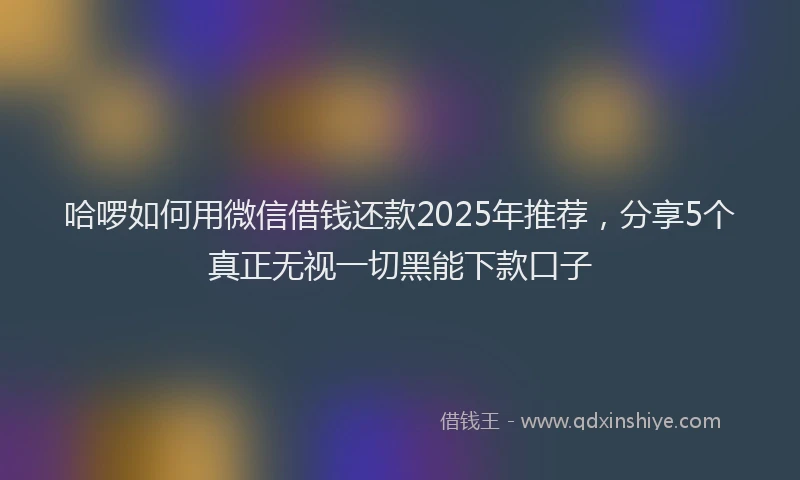 哈啰如何用微信借钱还款2025年推荐，分享5个真正无视一切黑能下款口子