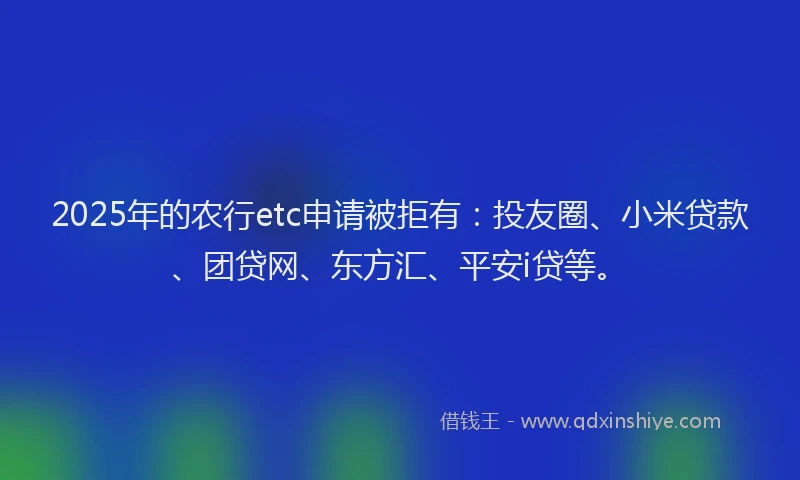 2025年的农行etc申请被拒有：投友圈、小米贷款、团贷网、东方汇、平安i贷等。