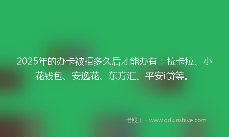 2025年的办卡被拒多久后才能办有：拉卡拉、小花钱包、安逸花、东方汇、平安i贷等。