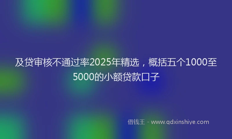 及贷审核不通过率2025年精选，概括五个1000至5000的小额贷款口子
