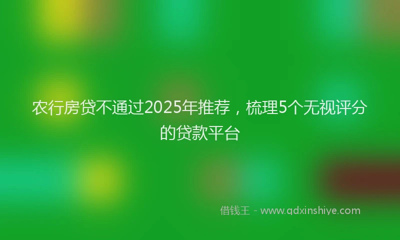农行房贷不通过2025年推荐，梳理5个无视评分的贷款平台
